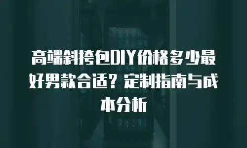 高端斜挎包DIY价格多少最好男款合适？定制指南与成本分析