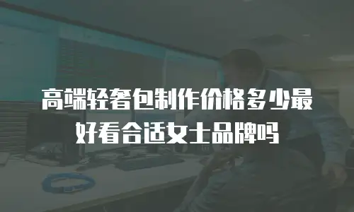高端轻奢包制作价格多少最好看合适女士品牌吗
