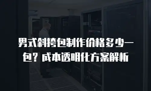 男式斜挎包制作价格多少一包？成本透明化方案解析