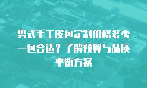 男式手工皮包定制价格多少一包合适？了解预算与品质平衡方案