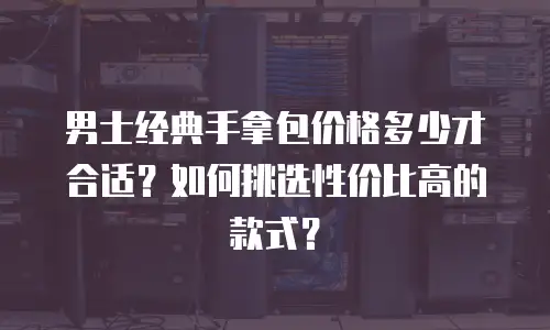 男士经典手拿包价格多少才合适？如何挑选性价比高的款式？