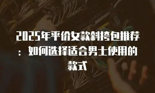 2025年平价女款斜挎包推荐：如何选择适合男士使用的款式