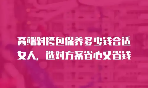 高端斜挎包保养多少钱合适女人，选对方案省心又省钱