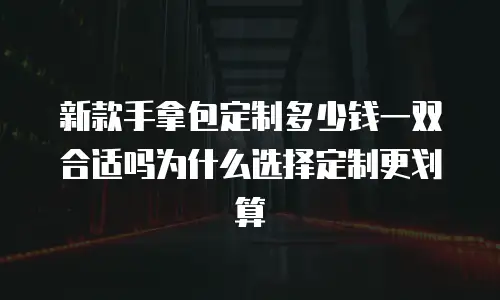 新款手拿包定制多少钱一双合适吗为什么选择定制更划算