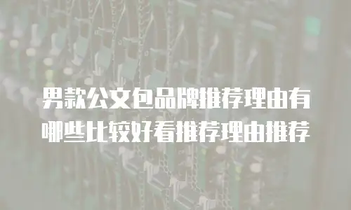 男款公文包品牌推荐理由有哪些比较好看推荐理由推荐