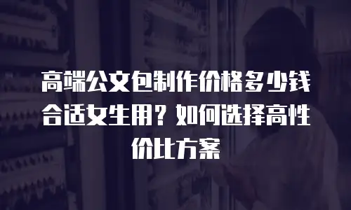 高端公文包制作价格多少钱合适女生用？如何选择高性价比方案