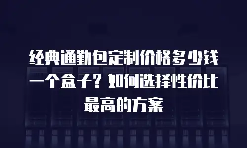经典通勤包定制价格多少钱一个盒子？如何选择性价比最高的方案