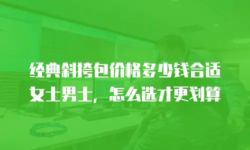 经典斜挎包价格多少钱合适女士男士，怎么选才更划算