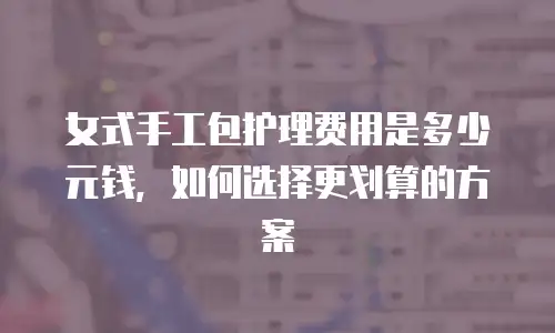 女式手工包护理费用是多少元钱，如何选择更划算的方案