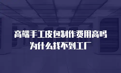 高端手工皮包制作费用高吗 为什么找不到工厂