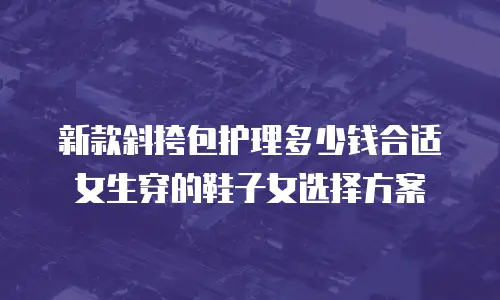 新款斜挎包护理多少钱合适女生穿的鞋子女选择方案