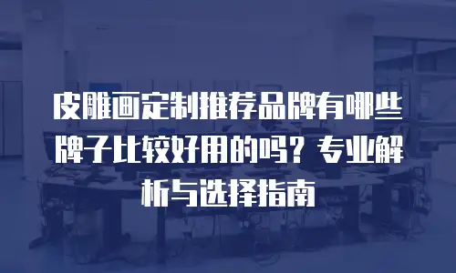 皮雕画定制推荐品牌有哪些牌子比较好用的吗？专业解析与选择指南