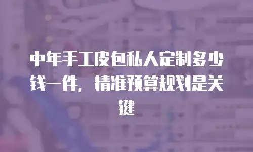 中年手工皮包私人定制多少钱一件，精准预算规划是关键