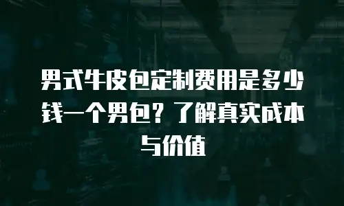男式牛皮包定制费用是多少钱一个男包？了解真实成本与价值