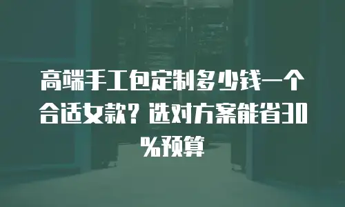 高端手工包定制多少钱一个合适女款？选对方案能省30%预算
