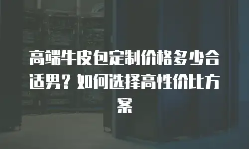 高端牛皮包定制价格多少合适男？如何选择高性价比方案