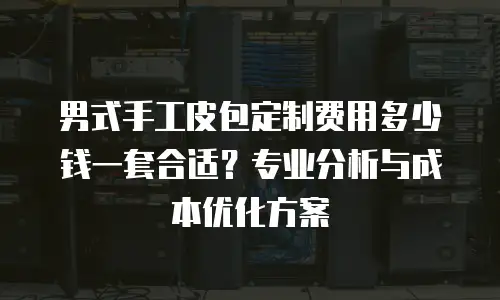 男式手工皮包定制费用多少钱一套合适？专业分析与成本优化方案