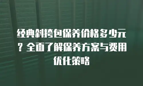 经典斜挎包保养价格多少元？全面了解保养方案与费用优化策略