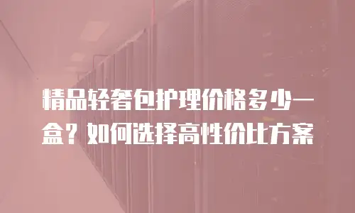 精品轻奢包护理价格多少一盒？如何选择高性价比方案