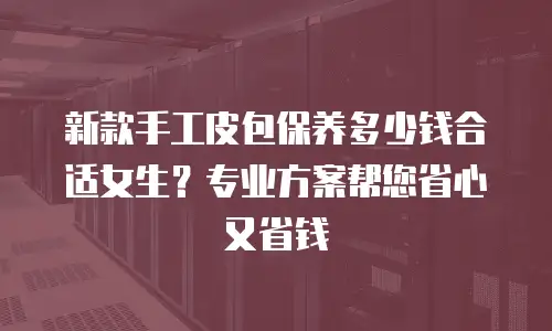 新款手工皮包保养多少钱合适女生？专业方案帮您省心又省钱