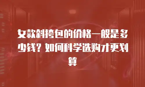 女款斜挎包的价格一般是多少钱？如何科学选购才更划算