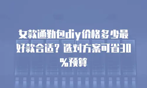 女款通勤包diy价格多少最好款合适？选对方案可省30%预算