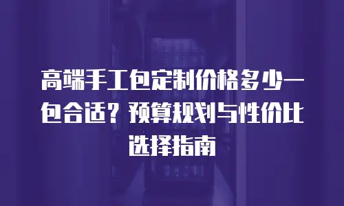高端手工包定制价格多少一包合适？预算规划与性价比选择指南
