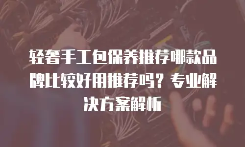 轻奢手工包保养推荐哪款品牌比较好用推荐吗？专业解决方案解析