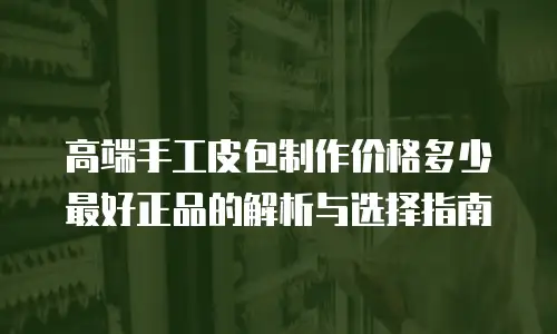 高端手工皮包制作价格多少最好正品的解析与选择指南