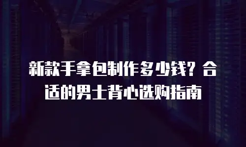 新款手拿包制作多少钱？合适的男士背心选购指南