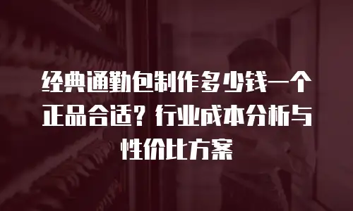 经典通勤包制作多少钱一个正品合适？行业成本分析与性价比方案