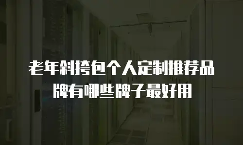老年斜挎包个人定制推荐品牌有哪些牌子最好用