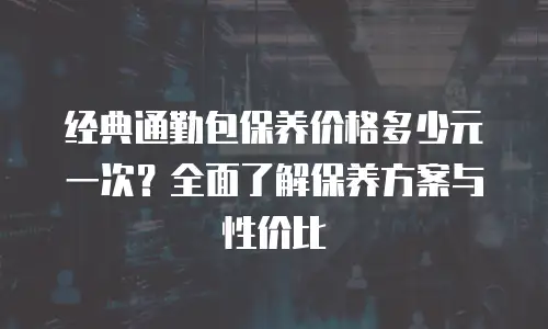 经典通勤包保养价格多少元一次？全面了解保养方案与性价比