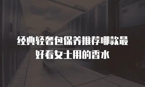 经典轻奢包保养推荐哪款最好看女士用的香水