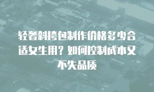 轻奢斜挎包制作价格多少合适女生用？如何控制成本又不失品质