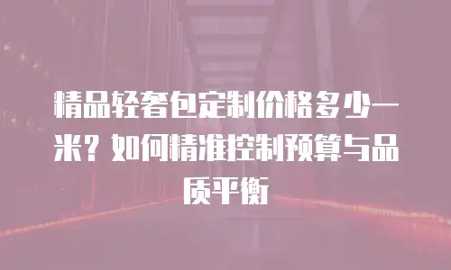 精品轻奢包定制价格多少一米？如何精准控制预算与品质平衡