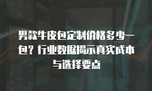 男款牛皮包定制价格多少一包？行业数据揭示真实成本与选择要点