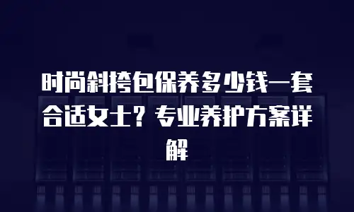 时尚斜挎包保养多少钱一套合适女士？专业养护方案详解