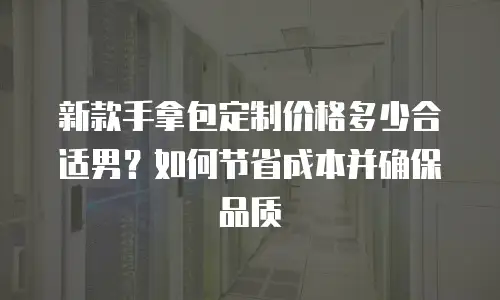 新款手拿包定制价格多少合适男？如何节省成本并确保品质