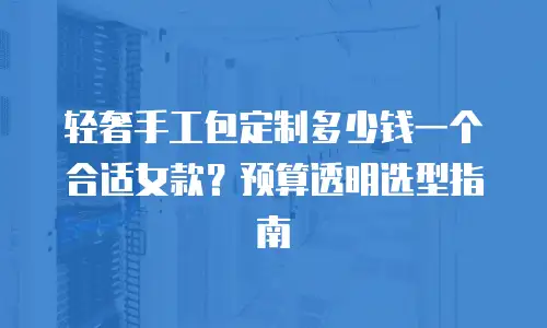 轻奢手工包定制多少钱一个合适女款？预算透明选型指南