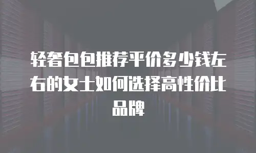 轻奢包包推荐平价多少钱左右的女士如何选择高性价比品牌