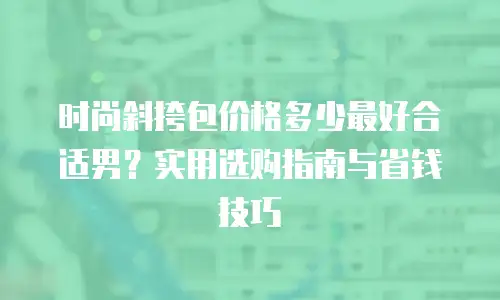 时尚斜挎包价格多少最好合适男？实用选购指南与省钱技巧