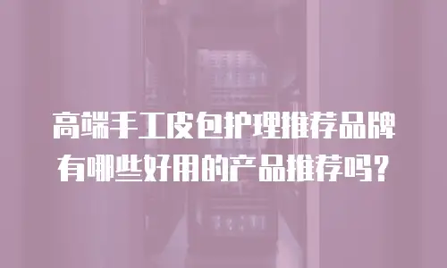 高端手工皮包护理推荐品牌有哪些好用的产品推荐吗？