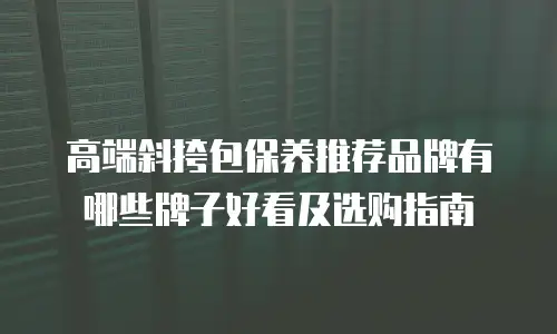 高端斜挎包保养推荐品牌有哪些牌子好看及选购指南