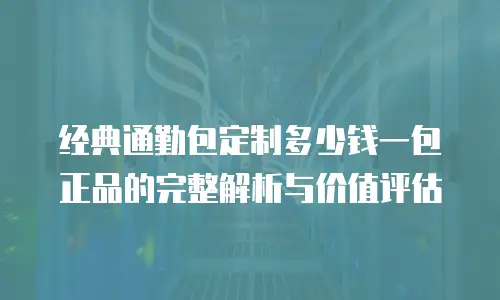 经典通勤包定制多少钱一包正品的完整解析与价值评估