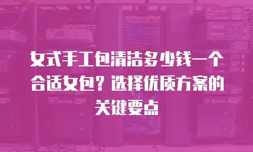 女式手工包清洁多少钱一个合适女包？选择优质方案的关键要点