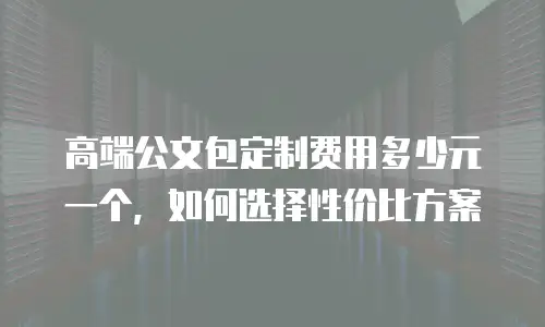 高端公文包定制费用多少元一个，如何选择性价比方案