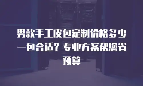 男款手工皮包定制价格多少一包合适？专业方案帮您省预算