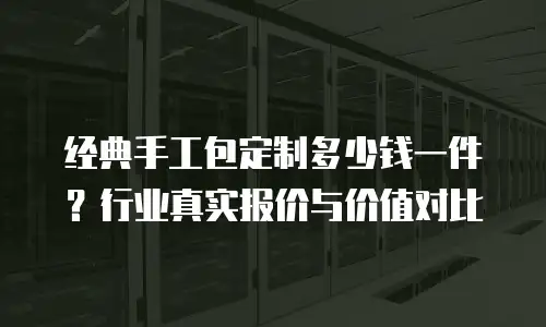 经典手工包定制多少钱一件？行业真实报价与价值对比