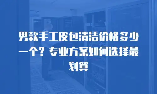 男款手工皮包清洁价格多少一个？专业方案如何选择最划算